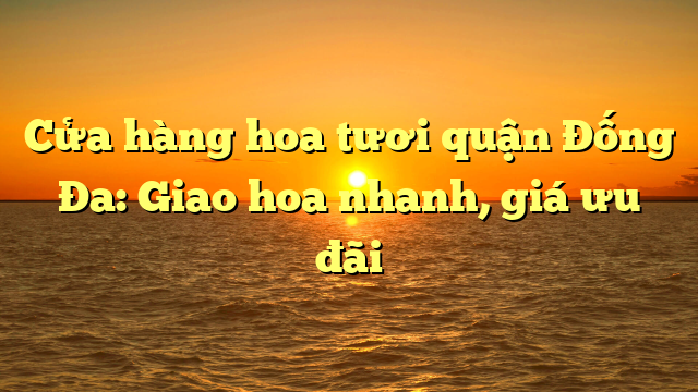 Cửa hàng hoa tươi quận Đống Đa: Giao hoa nhanh, giá ưu đãi